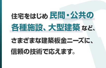 住宅をはじめ民間・公共の各種施設、大型建築など、さまざまな建築板金ニーズに、信頼の技術で応えます。